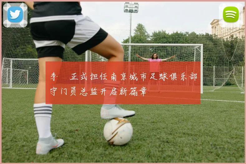 李勣正式担任南京城市足球俱乐部守门员总监开启新篇章