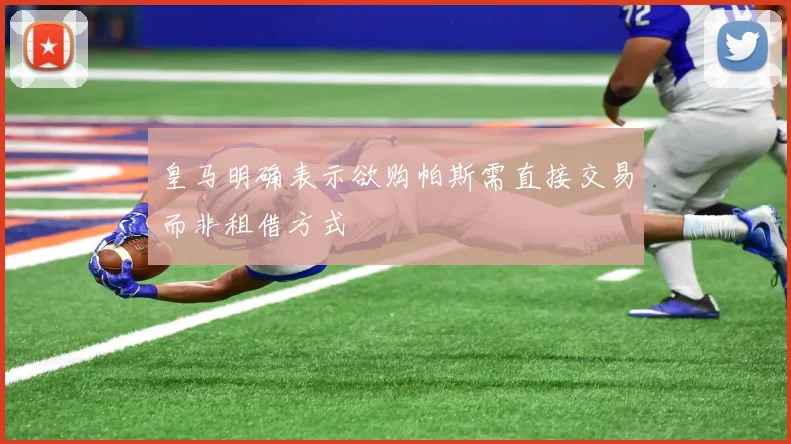 皇马明确表示欲购帕斯需直接交易而非租借方式