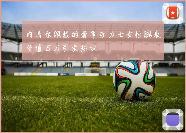 内马尔佩戴的奢华劳力士女性腕表价值百万引发热议