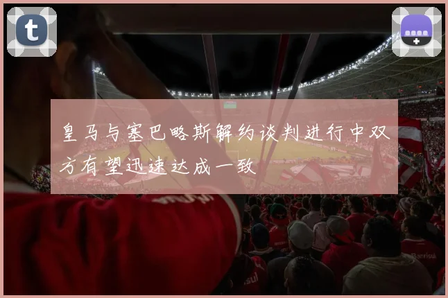 皇马与塞巴略斯解约谈判进行中双方有望迅速达成一致