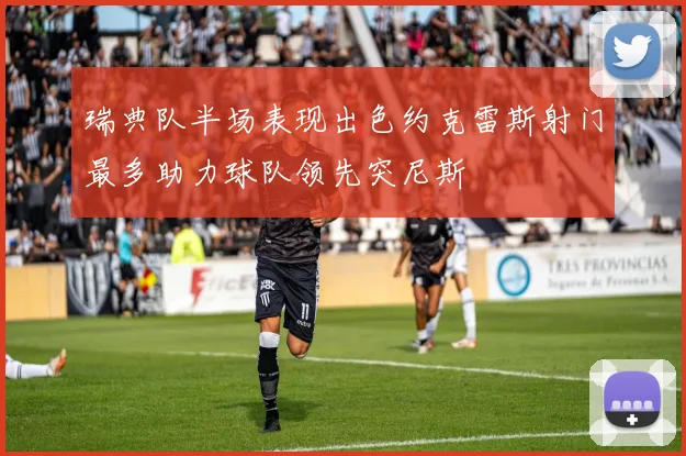 瑞典队半场表现出色约克雷斯射门最多助力球队领先突尼斯