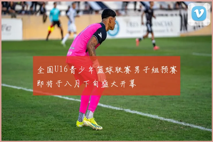 全国U16青少年篮球联赛男子组预赛即将于八月下旬盛大开幕