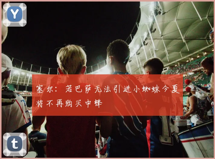 塞尔：若巴萨无法引进小蜘蛛今夏将不再购买中锋
