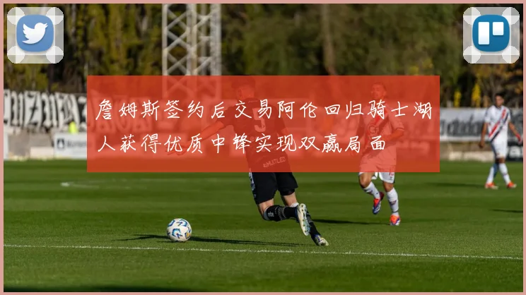 詹姆斯签约后交易阿伦回归骑士湖人获得优质中锋实现双赢局面