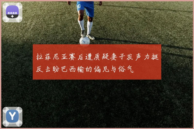 拉菲尼亚赛后遭质疑妻子发声力挺反击盼巴西输的偏见与俗气