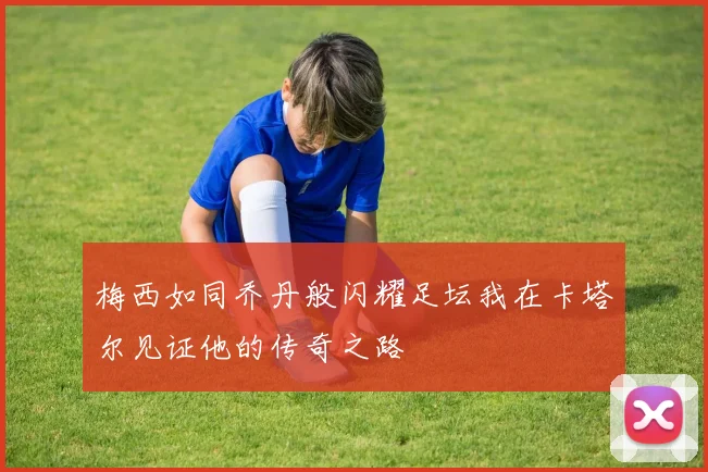 梅西如同乔丹般闪耀足坛我在卡塔尔见证他的传奇之路