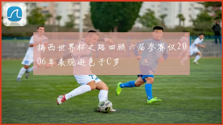 梅西世界杯之路回顾六届参赛仅2006年表现逊色于C罗