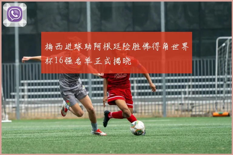 梅西进球助阿根廷险胜佛得角世界杯16强名单正式揭晓