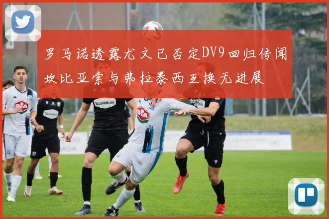 罗马诺透露尤文已否定DV9回归传闻坎比亚索与弗拉泰西互换无进展
