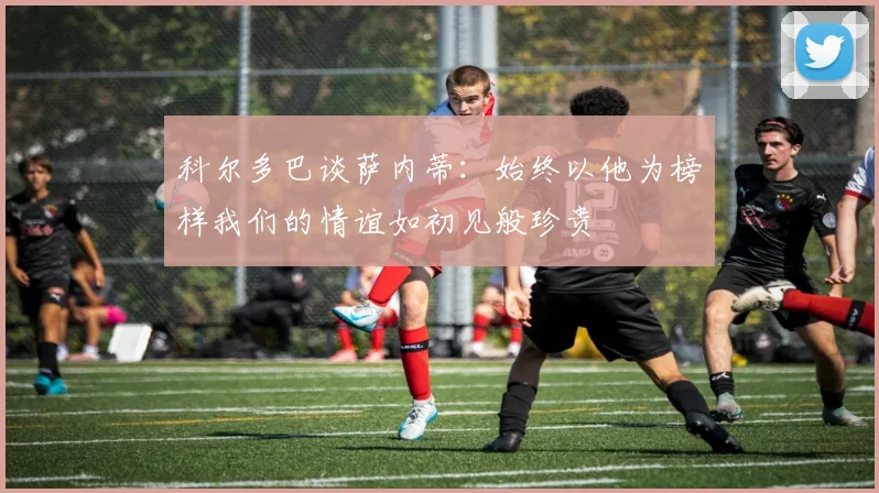 科尔多巴谈萨内蒂：始终以他为榜样我们的情谊如初见般珍贵